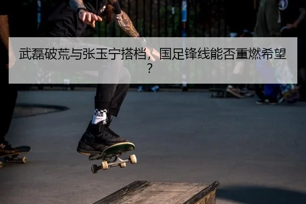 武磊破荒与张玉宁搭档，国足锋线能否重燃希望？