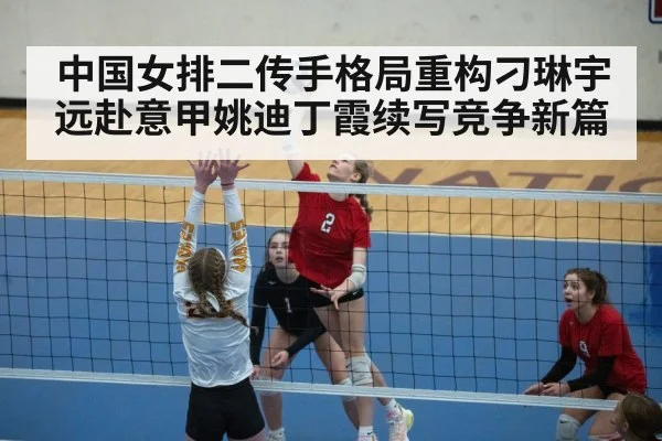中国女排二传手格局重构刁琳宇远赴意甲姚迪丁霞续写竞争新篇